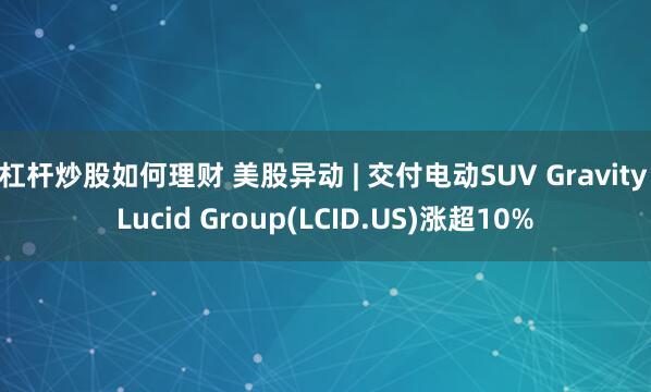 杠杆炒股如何理财 美股异动 | 交付电动SUV Gravity Lucid Group(LCID.US)涨超10%