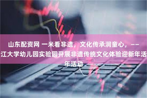 山东配资网 一米看非遗，文化传承润童心，——浙江大学幼儿园实验园开展非遗传统文化体验迎新年活动