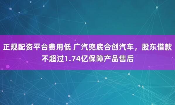 正规配资平台费用低 广汽兜底合创汽车，股东借款不超过1.74亿保障产品售后