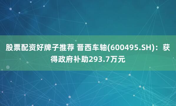 股票配资好牌子推荐 晋西车轴(600495.SH)：获得政府补助293.7万元