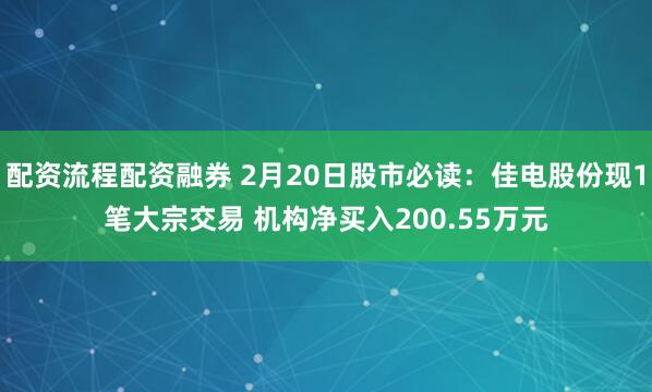 配资流程配资融券 2月20日股市必读：佳电股份现1笔大宗交易 机构净买入200.55万元