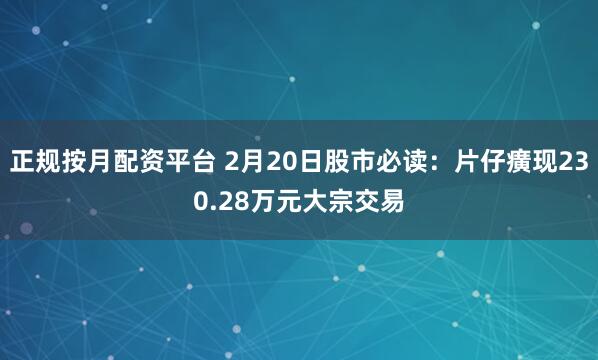 正规按月配资平台 2月20日股市必读：片仔癀现230.28万元大宗交易