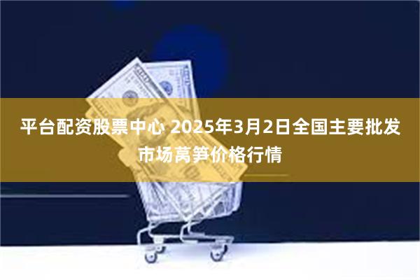 平台配资股票中心 2025年3月2日全国主要批发市场莴笋价格行情