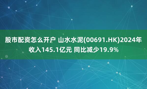 股市配资怎么开户 山水水泥(00691.HK)2024年收入145.1亿元 同比减少19.9%