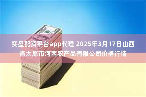 实盘配资平台app代理 2025年3月17日山西省太原市河西农产品有限公司价格行情